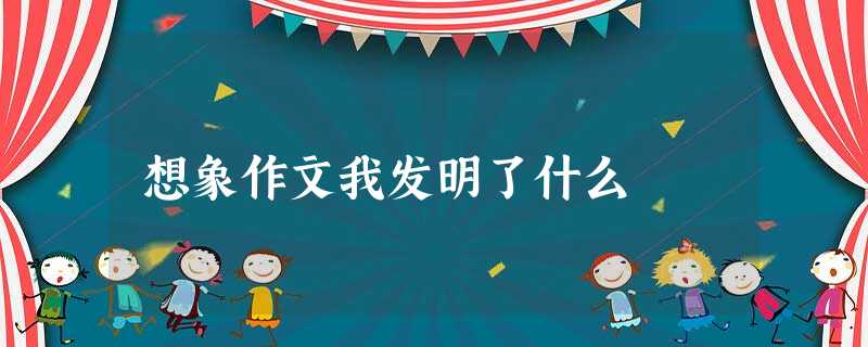 想象作文我发明了什么 想象作文我发明了什么
