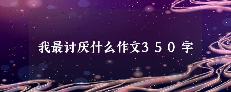 我最讨厌什么作文350字 我最讨厌什么作文350字
