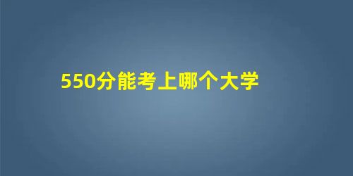 550分能考上哪个大学 550分能考上哪个大学