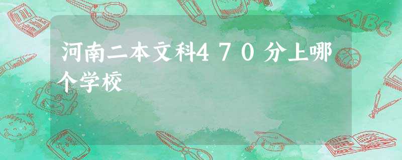 河南二本文科470分上哪个学校 河南二本文科470分上哪个学校