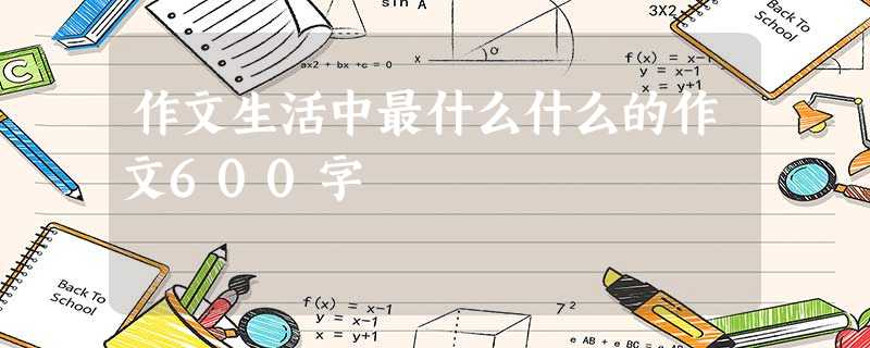 作文生活中最什么什么的作文600字 作文生活中最什么什么的作文600字