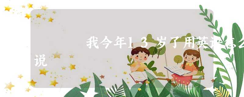 我今年13岁了用英语怎么说 我今年13岁了用英语怎么说