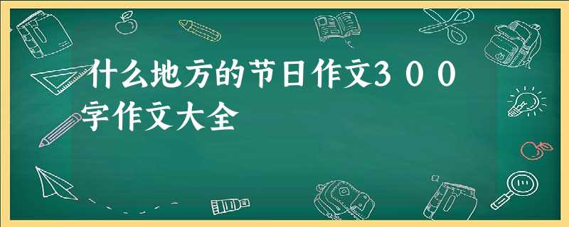 什么地方的节日作文300字作文大全 什么地方的节日作文300字作文大全
