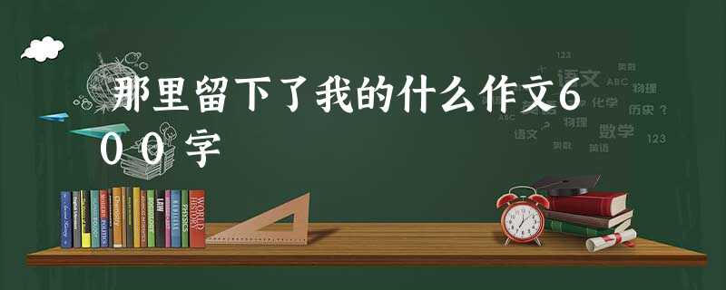 那里留下了我的什么作文600字 那里留下了我的什么作文600字