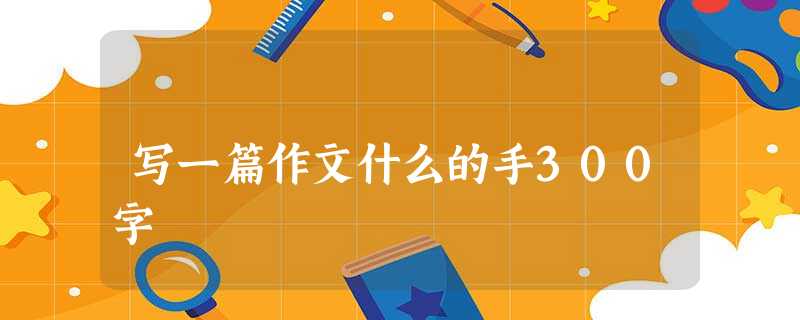 写一篇作文什么的手300字 写一篇作文什么的手300字