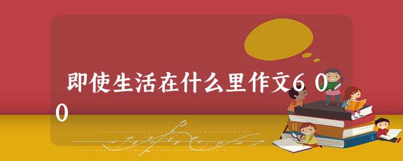 即使生活在什么里作文600 即使生活在什么里作文600