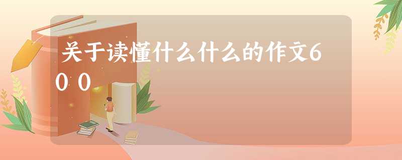 关于读懂什么什么的作文600 关于读懂什么什么的作文600