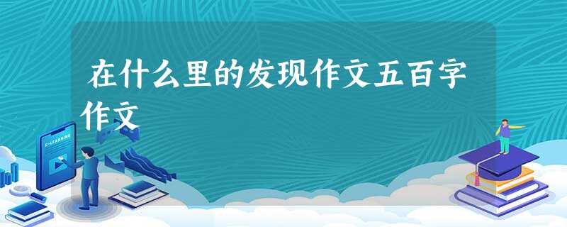 在什么里的发现作文五百字作文 在什么里的发现作文五百字作文
