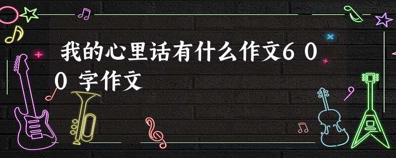 我的心里话有什么作文600字作文 我的心里话有什么作文600字作文
