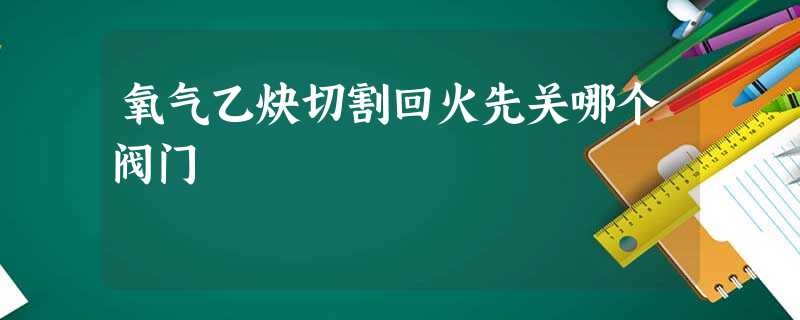 氧气乙炔切割回火先关哪个阀门 氧气乙炔切割回火先关哪个阀门