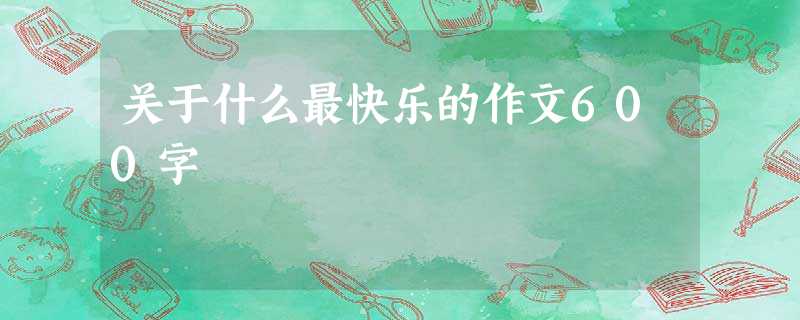 关于什么最快乐的作文600字 关于什么最快乐的作文600字