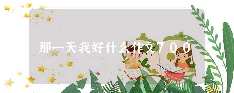 那一天我好什么作文700 那一天我好什么作文700