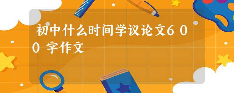 初中什么时间学议论文600字作文 初中什么时间学议论文600字作文