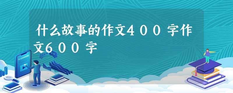 什么故事的作文400字作文600字 什么故事的作文400字作文600字