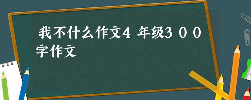 我不什么作文4年级300字作文 我不什么作文4年级300字作文