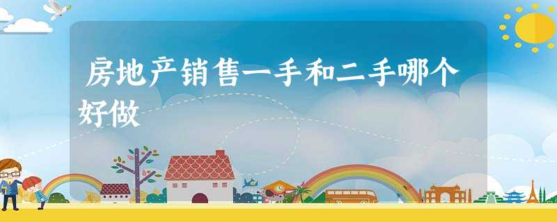 房地产销售一手和二手哪个好做 房地产销售一手和二手哪个好做