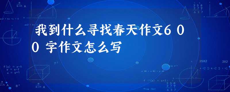 我到什么寻找春天作文600字作文怎么写 我到什么寻找春天作文600字作文怎么写