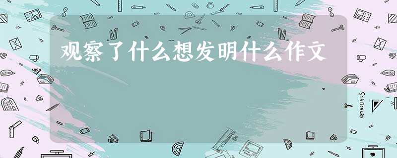 观察了什么想发明什么作文 观察了什么想发明什么作文