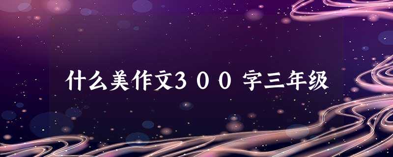 什么美作文300字三年级 什么美作文300字三年级