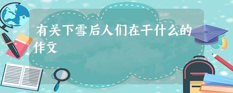 有关下雪后人们在干什么的作文 有关下雪后人们在干什么的作文