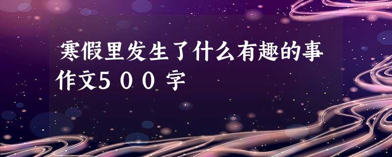 寒假里发生了什么有趣的事作文500字 寒假里发生了什么有趣的事作文500字