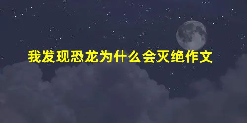 我发现恐龙为什么会灭绝作文 我发现恐龙为什么会灭绝作文
