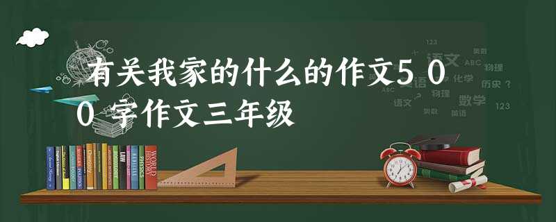 有关我家的什么的作文500字作文三年级 有关我家的什么的作文500字作文三年级