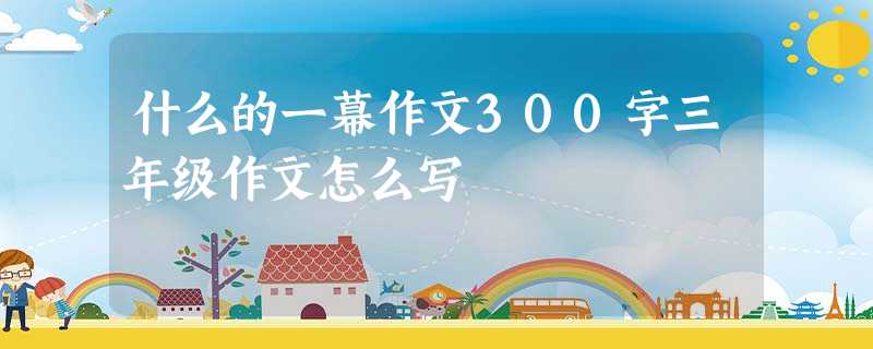 什么的一幕作文300字三年级作文怎么写 什么的一幕作文300字三年级作文怎么写