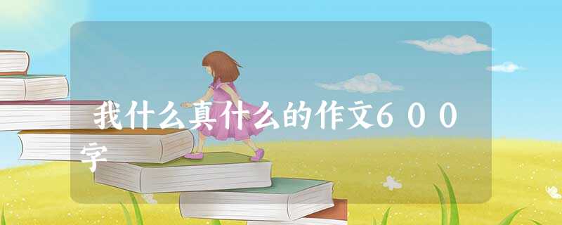 我什么真什么的作文600字 我什么真什么的作文600字