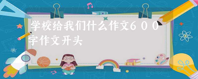 学校给我们什么作文600字作文开头 学校给我们什么作文600字作文开头