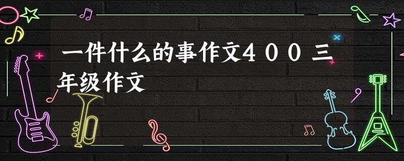 一件什么的事作文400三年级作文 一件什么的事作文400三年级作文