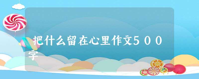 把什么留在心里作文500字 把什么留在心里作文500字