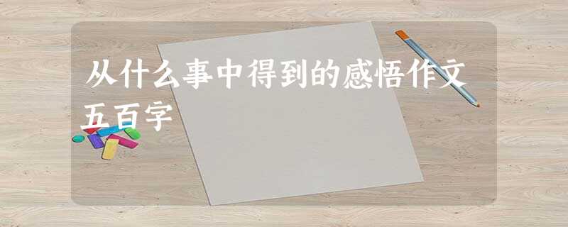 从什么事中得到的感悟作文五百字 从什么事中得到的感悟作文五百字