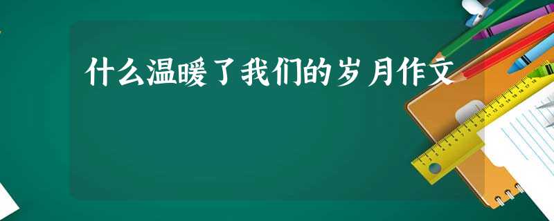 什么温暖了我们的岁月作文 什么温暖了我们的岁月作文