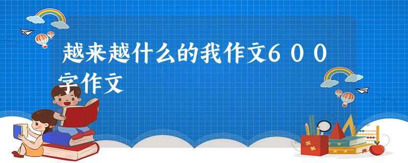 越来越什么的我作文600字作文 越来越什么的我作文600字作文