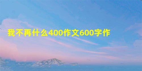我不再什么400作文600字作文怎么写 我不再什么400作文600字作文怎么写