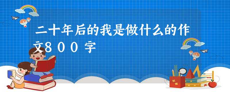 二十年后的我是做什么的作文800字 二十年后的我是做什么的作文800字