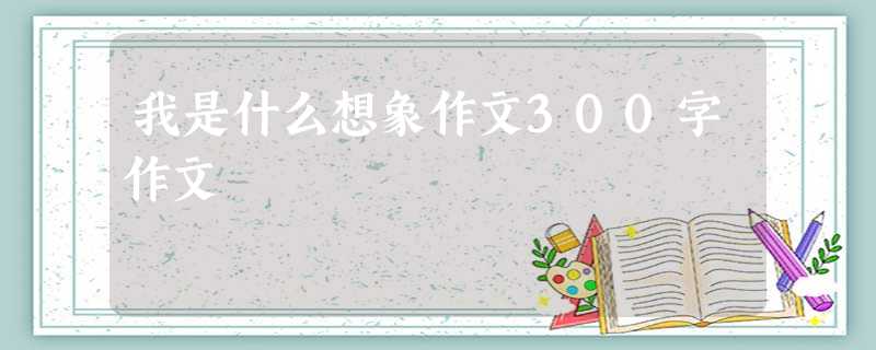 我是什么想象作文300字作文 我是什么想象作文300字作文