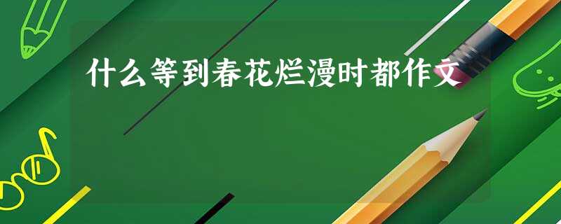 什么等到春花烂漫时都作文 什么等到春花烂漫时都作文