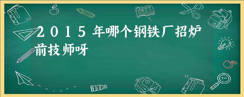 2015年哪个钢铁厂招炉前技师呀 2015年哪个钢铁厂招炉前技师呀