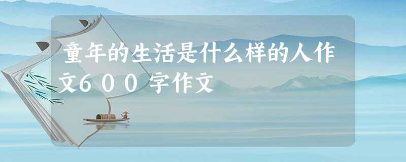 童年的生活是什么样的人作文600字作文 童年的生活是什么样的人作文600字作文