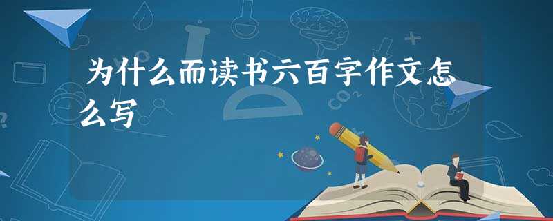 为什么而读书六百字作文怎么写 为什么而读书六百字作文怎么写