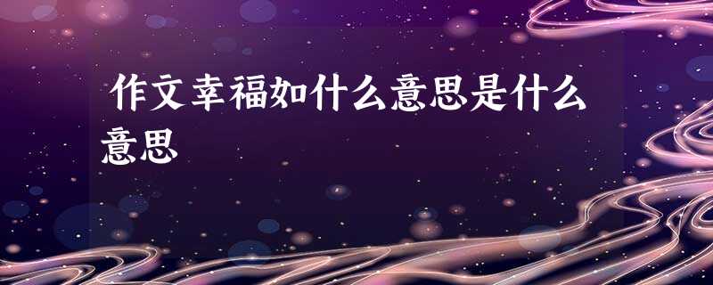 作文幸福如什么意思是什么意思 作文幸福如什么意思是什么意思