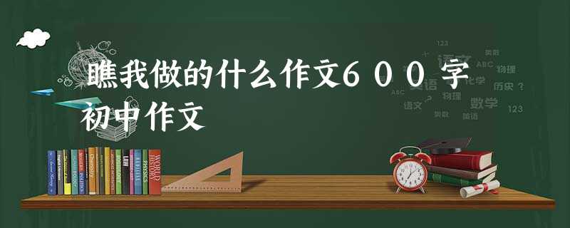 瞧我做的什么作文600字初中作文 瞧我做的什么作文600字初中作文