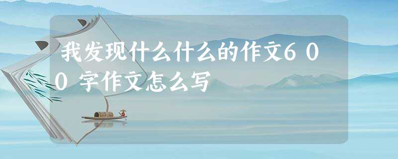 我发现什么什么的作文600字作文怎么写 我发现什么什么的作文600字作文怎么写