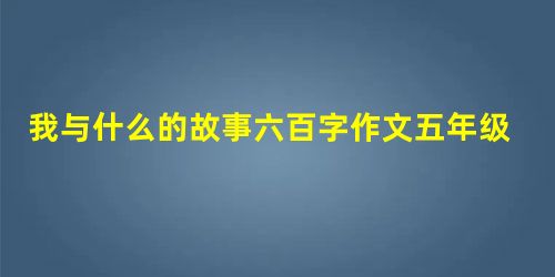 我与什么的故事六百字作文五年级作文 我与什么的故事六百字作文五年级作文