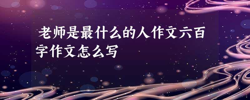 老师是最什么的人作文六百字作文怎么写 老师是最什么的人作文六百字作文怎么写