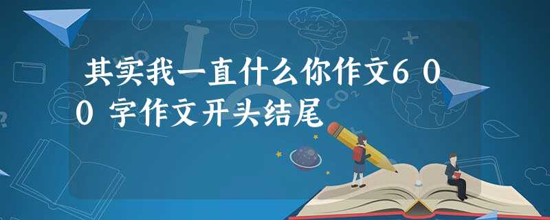 其实我一直什么你作文600字作文开头结尾 其实我一直什么你作文600字作文开头结尾