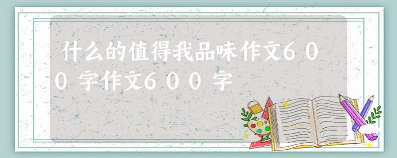 什么的值得我品味作文600字作文600字 什么的值得我品味作文600字作文600字
