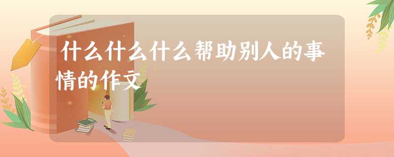 什么什么什么帮助别人的事情的作文 什么什么什么帮助别人的事情的作文